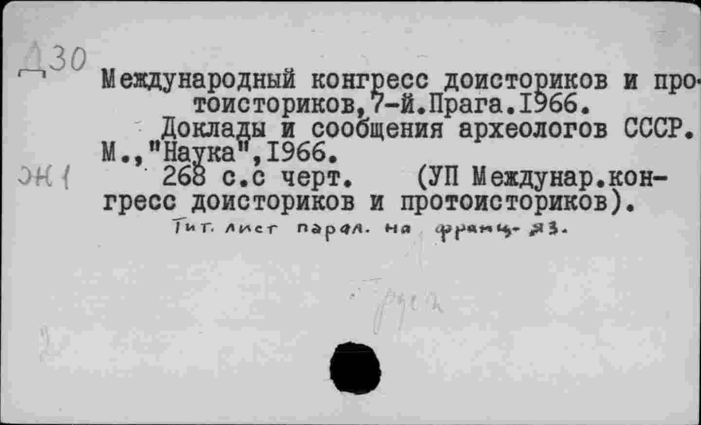 ﻿ЗО „
Международный конгресе доисториков и про' тоисториков,7-й.Прага.1966.
Доклады и сообщения археологов СССР.
М.,"Наука", 1966.
26б с.с черт. (УП Междунар.конгресс доисториков и протоисториков).
; и г. лист пг>р<їл. ня ср ре	«яЗ*